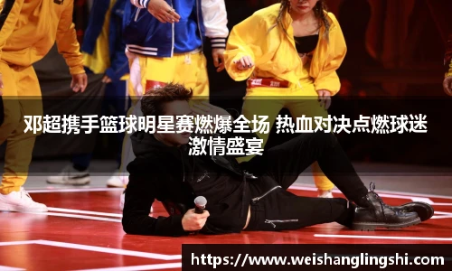 邓超携手篮球明星赛燃爆全场 热血对决点燃球迷激情盛宴
