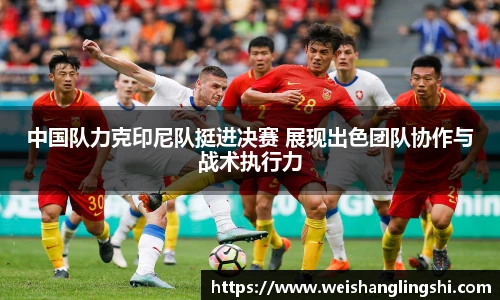中国队力克印尼队挺进决赛 展现出色团队协作与战术执行力