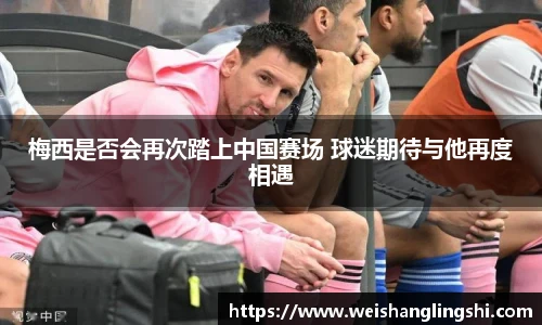 梅西是否会再次踏上中国赛场 球迷期待与他再度相遇