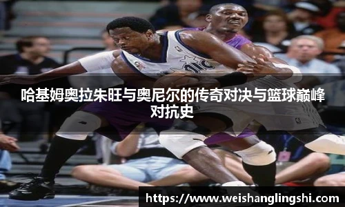 哈基姆奥拉朱旺与奥尼尔的传奇对决与篮球巅峰对抗史