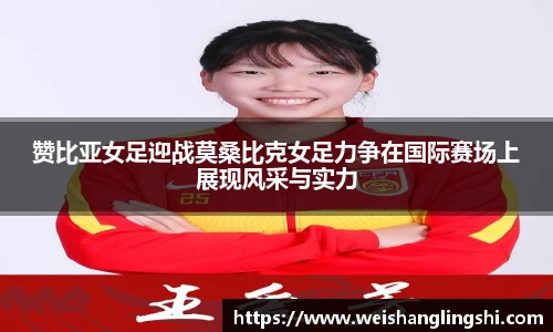 赞比亚女足迎战莫桑比克女足力争在国际赛场上展现风采与实力